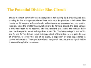 150
This is the most commonly used arrangement for biasing as it provide good bias
stability. In this arrangement the emitter resistance ‘RE’ provides stabilization. The
resistance ‘RE’ cause a voltage drop in a direction so as to reverse bias the emitter
junction. Since the emitter-base junction is to be forward biased, the base voltage
is obtained from R1-R2 network. The net forward bias across the emitter base
junction is equal to VB- dc voltage drop across ‘RE’. The base voltage is set by Vcc
and R1 and R2. The dc bias circuit is independent of transistor current gain. In case
of amplifier, to avoid the loss of ac signal, a capacitor of large capacitance is
connected across RE. The capacitor offers a very small reactance to ac signal and so
it passes through the condensor.
The Potential Divider Bias Circuit
 