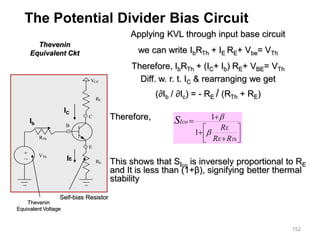 152
Applying KVL through input base circuit
we can write IbRTh + IE RE+ Vbe= VTh
Therefore, IbRTh + (IC+ Ib) RE+ VBE= VTh
Diff. w. r. t. IC & rearranging we get
(∂Ib / ∂Ic) = - RE / (RTh + RE)
Therefore,
This shows that SIco
is inversely proportional to RE
and It is less than (1+β), signifying better thermal
stability
Thevenin
Equivalent Ckt










Th
R
R
R
E
E
Ico
S


1
1
The Potential Divider Bias Circuit
VCC
RC
C
E
B
RE
RTh
VTh
_
+
Thevenin
Equivalent Voltage
Self-bias Resistor
IE
Ib
IC
 