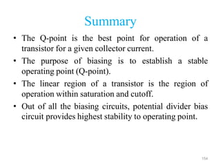 154
Summary
• The Q-point is the best point for operation of a
transistor for a given collector current.
• The purpose of biasing is to establish a stable
operating point (Q-point).
• The linear region of a transistor is the region of
operation within saturation and cutoff.
• Out of all the biasing circuits, potential divider bias
circuit provides highest stability to operating point.
 
