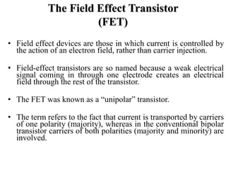 • Field effect devices are those in which current is controlled by
the action of an electron field, rather than carrier injection.
• Field-effect transistors are so named because a weak electrical
signal coming in through one electrode creates an electrical
field through the rest of the transistor.
• The FET was known as a “unipolar” transistor.
• The term refers to the fact that current is transported by carriers
of one polarity (majority), whereas in the conventional bipolar
transistor carriers of both polarities (majority and minority) are
involved.
The Field Effect Transistor
(FET)
 