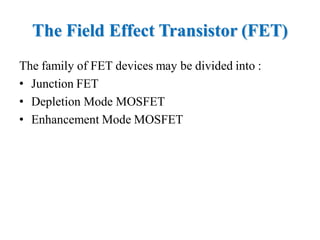 The Field Effect Transistor (FET)
The family of FET devices may be divided into :
• Junction FET
• Depletion Mode MOSFET
• Enhancement Mode MOSFET
 