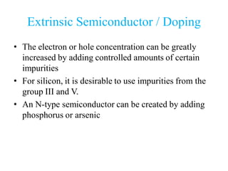 Extrinsic Semiconductor / Doping
• The electron or hole concentration can be greatly
increased by adding controlled amounts of certain
impurities
• For silicon, it is desirable to use impurities from the
group III and V.
• An N-type semiconductor can be created by adding
phosphorus or arsenic
 