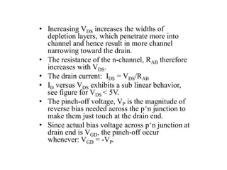 • Increasing VDS increases the widths of
depletion layers, which penetrate more into
channel and hence result in more channel
narrowing toward the drain.
• The resistance of the n-channel, RAB therefore
increases with VDS.
• The drain current: IDS = VDS/RAB
• ID versus VDS exhibits a sub linear behavior,
see figure for VDS < 5V.
• The pinch-off voltage, VP is the magnitude of
reverse bias needed across the p+n junction to
make them just touch at the drain end.
• Since actual bias voltage across p+n junction at
drain end is VGD, the pinch-off occur
whenever: VGD = -VP.
 