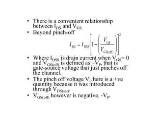 • There is a convenient relationship
between IDS and VGS.
• Beyond pinch-off
• Where IDSS is drain current when VGS= 0
and VGS(off) is defined as –VP, that is
gate-source voltage that just pinches off
the channel.
• The pinch off voltage VP here is a +ve
quantity because it was introduced
through VDS(sat).
• VGS(off) however is negative, -VP.
2
)
(
1


















off
GS
GS
DSS
DS
V
V
I
I
 