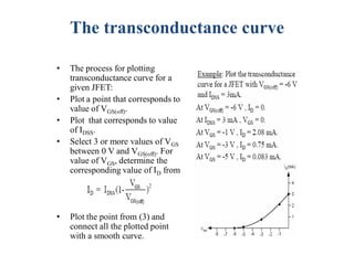 The transconductance curve
• The process for plotting
transconductance curve for a
given JFET:
• Plot a point that corresponds to
value of VGS(off).
• Plot that corresponds to value
of IDSS.
• Select 3 or more values of VGS
between 0 V and VGS(off). For
value of VGS, determine the
corresponding value of ID from
• Plot the point from (3) and
connect all the plotted point
with a smooth curve.
 