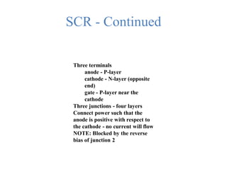 SCR - Continued
Three terminals
anode - P-layer
cathode - N-layer (opposite
end)
gate - P-layer near the
cathode
Three junctions - four layers
Connect power such that the
anode is positive with respect to
the cathode - no current will flow
NOTE: Blocked by the reverse
bias of junction 2
 