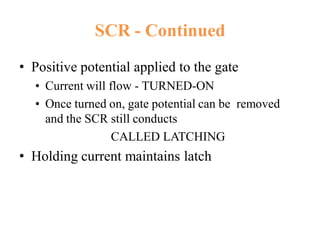 SCR - Continued
• Positive potential applied to the gate
• Current will flow - TURNED-ON
• Once turned on, gate potential can be removed
and the SCR still conducts
CALLED LATCHING
• Holding current maintains latch
 