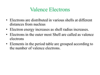 Valence Electrons
• Electrons are distributed in various shells at different
distances from nucleus
• Electron energy increases as shell radius increases.
• Electrons in the outer most Shell are called as valence
electrons
• Elements in the period table are grouped according to
the number of valence electrons.
 