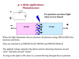 +
-
p- n diode applications:
Photodetectors
P-n junction can detect light
when reverse biased
p-type n-type
When the light illuminates the p-n junction, the photons energy RELEASES free
electrons and holes.
They are referred to as PHOTO-ELECTRONS and PHOTO-HOLES
The applied voltage separates the photo-carriers attracting electrons toward
“plus” and holes toward “minus”
As long as the light is ON, there is a current flowing through the p-n junction
 