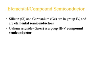 Elemental/Compound Semiconductor
• Silicon (Si) and Germanium (Ge) are in group IV, and
are elemental semiconductors
• Galium arsenide (GaAs) is a goup III-V compound
semiconductor
 
