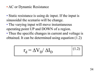 • AC or Dynamic Resistance
• Static resistance is using dc input. If the input is
sinusoidal the scenario will be change.
• The varying input will move instantaneous
operating point UP and DOWN of a region.
• Thus the specific changes in current and voltage is
obtained. It can be determined using equation (1.2)
(1.2)
rd = ∆VD/ ∆ID
54
54
 