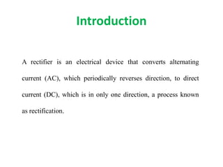 Introduction
A rectifier is an electrical device that converts alternating
current (AC), which periodically reverses direction, to direct
current (DC), which is in only one direction, a process known
as rectification.
 