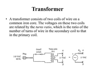 Transformer
• A transformer consists of two coils of wire on a
common iron core. The voltages on these two coils
are related by the turns ratio, which is the ratio of the
number of turns of wire in the secondary coil to that
in the primary coil.
 