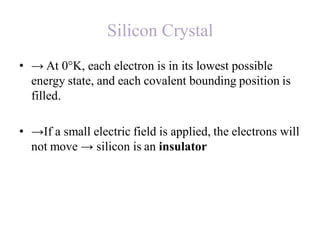 Silicon Crystal
• → At 0°K, each electron is in its lowest possible
energy state, and each covalent bounding position is
filled.
• →If a small electric field is applied, the electrons will
not move → silicon is an insulator
 