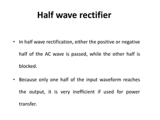 Half wave rectifier
• In half wave rectification, either the positive or negative
half of the AC wave is passed, while the other half is
blocked.
• Because only one half of the input waveform reaches
the output, it is very inefficient if used for power
transfer.
 