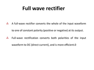 Full wave rectifier
 A full-wave rectifier converts the whole of the input waveform
to one of constant polarity (positive or negative) at its output.
 Full-wave rectification converts both polarities of the input
waveform to DC (direct current), and is more efficient.0
 