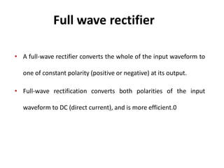 Full wave rectifier
• A full-wave rectifier converts the whole of the input waveform to
one of constant polarity (positive or negative) at its output.
• Full-wave rectification converts both polarities of the input
waveform to DC (direct current), and is more efficient.0
 