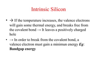 Intrinsic Silicon
• → If the temperature increases, the valence electrons
will gain some thermal energy, and breaks free from
the covalent bond → It leaves a positively charged
hole
• → In order to break from the covalent bond, a
valence electron must gain a minimun energy Eg:
Bandgap energy
 