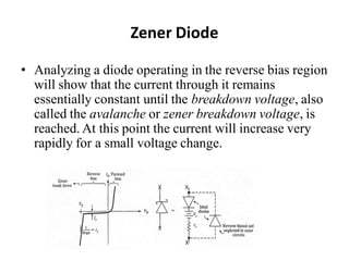 Zener Diode
• Analyzing a diode operating in the reverse bias region
will show that the current through it remains
essentially constant until the breakdown voltage, also
called the avalanche or zener breakdown voltage, is
reached. At this point the current will increase very
rapidly for a small voltage change.
 