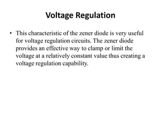 Voltage Regulation
• This characteristic of the zener diode is very useful
for voltage regulation circuits. The zener diode
provides an effective way to clamp or limit the
voltage at a relatively constant value thus creating a
voltage regulation capability.
 