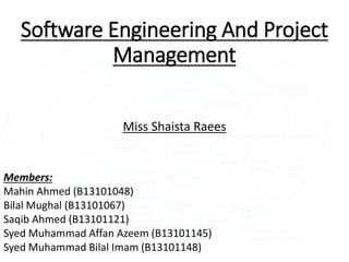 Software Engineering And Project
Management
Miss Shaista Raees
Members:
Mahin Ahmed (B13101048)
Bilal Mughal (B13101067)
Saqib Ahmed (B13101121)
Syed Muhammad Affan Azeem (B13101145)
Syed Muhammad Bilal Imam (B13101148)
 