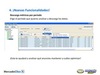 4. ¡Nuevas Funcionalidades!
Descarga métricas por período
Elige el período que quieres analizar y descarga los datos.




¡Esto te ayudará a analizar qué anuncios mantener y cuáles optimizar!
 