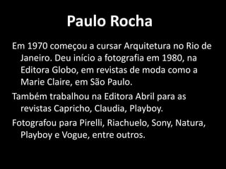 Paulo Rocha
Em 1970 começou a cursar Arquitetura no Rio de
Janeiro. Deu início a fotografia em 1980, na
Editora Globo, em revistas de moda como a
Marie Claire, em São Paulo.
Também trabalhou na Editora Abril para as
revistas Capricho, Claudia, Playboy.
Fotografou para Pirelli, Riachuelo, Sony, Natura,
Playboy e Vogue, entre outros.
 