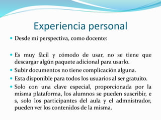 Experiencia personal
 Desde mi perspectiva, como docente:
 Es muy fácil y cómodo de usar, no se tiene que
descargar algún paquete adicional para usarlo.
 Subir documentos no tiene complicación alguna.
 Esta disponible para todos los usuarios al ser gratuito.
 Solo con una clave especial, proporcionada por la
misma plataforma, los alumnos se pueden suscribir, e
s, solo los participantes del aula y el admnistrador,
pueden ver los contenidos de la misma.
 