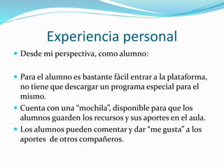 Experiencia personal
 Desde mi perspectiva, como alumno:
 Para el alumno es bastante fácil entrar a la plataforma,
no tiene que descargar un programa especial para el
mismo.
 Cuenta con una “mochila”, disponible para que los
alumnos guarden los recursos y sus aportes en el aula.
 Los alumnos pueden comentar y dar “me gusta” a los
aportes de otros compañeros.
 