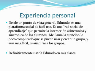 Experiencia personal
 Desde un punto de vista general, Edmodo, es una
plataforma social de fácil uso. Es una “red social de
aprendizaje” que permite la interacción asincrónica y
sincrónica de los alumnos. Me llama la atención lo
poco complicado que se puede usar y crear un grupo, y
aun mas fácil, es añadirse a los grupos.
 Definitivamente usaría Edmodo en mis clases.
 