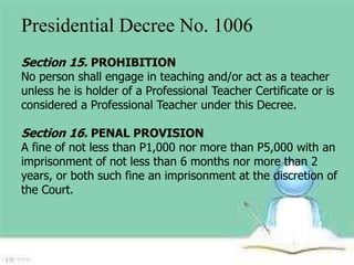 Presidential Decree No. 1006 
Section 15. PROHIBITION 
No person shall engage in teaching and/or act as a teacher 
unless he is holder of a Professional Teacher Certificate or is 
considered a Professional Teacher under this Decree. 
Section 16. PENAL PROVISION 
A fine of not less than P1,000 nor more than P5,000 with an 
imprisonment of not less than 6 months nor more than 2 
years, or both such fine an imprisonment at the discretion of 
the Court. 
 