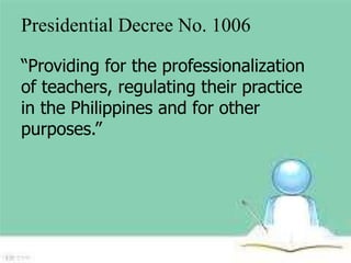 Presidential Decree No. 1006 
“Providing for the professionalization 
of teachers, regulating their practice 
in the Philippines and for other 
purposes.” 
 