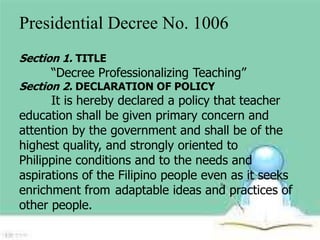 Presidential Decree No. 1006 
Section 1. TITLE 
“Decree Professionalizing Teaching” 
Section 2. DECLARATION OF POLICY 
It is hereby declared a policy that teacher 
education shall be given primary concern and 
attention by the government and shall be of the 
highest quality, and strongly oriented to 
Philippine conditions and to the needs and 
aspirations of the Filipino people even as it seeks 
enrichment from adaptable ideas and practices of 
other people. 
 