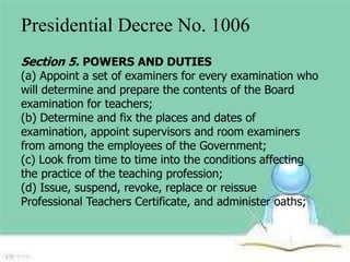 Presidential Decree No. 1006 
Section 5. POWERS AND DUTIES 
(a) Appoint a set of examiners for every examination who 
will determine and prepare the contents of the Board 
examination for teachers; 
(b) Determine and fix the places and dates of 
examination, appoint supervisors and room examiners 
from among the employees of the Government; 
(c) Look from time to time into the conditions affecting 
the practice of the teaching profession; 
(d) Issue, suspend, revoke, replace or reissue 
Professional Teachers Certificate, and administer oaths; 
 