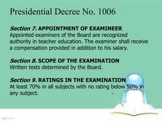 Presidential Decree No. 1006 
Section 7. APPOINTMENT OF EXAMINEER 
Appointed examiners of the Board are recognized 
authority in teacher education. The examiner shall receive 
a compensation provided in addition to his salary. 
Section 8. SCOPE OF THE EXAMINATION 
Written tests determined by the Board. 
Section 9. RATINGS IN THE EXAMINATION 
At least 70% in all subjects with no rating below 50% in 
any subject. 
 