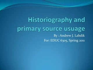 Historiography and primary source usuage By : Andrew J. Labdik For: EDUC 6305, Spring 2011 