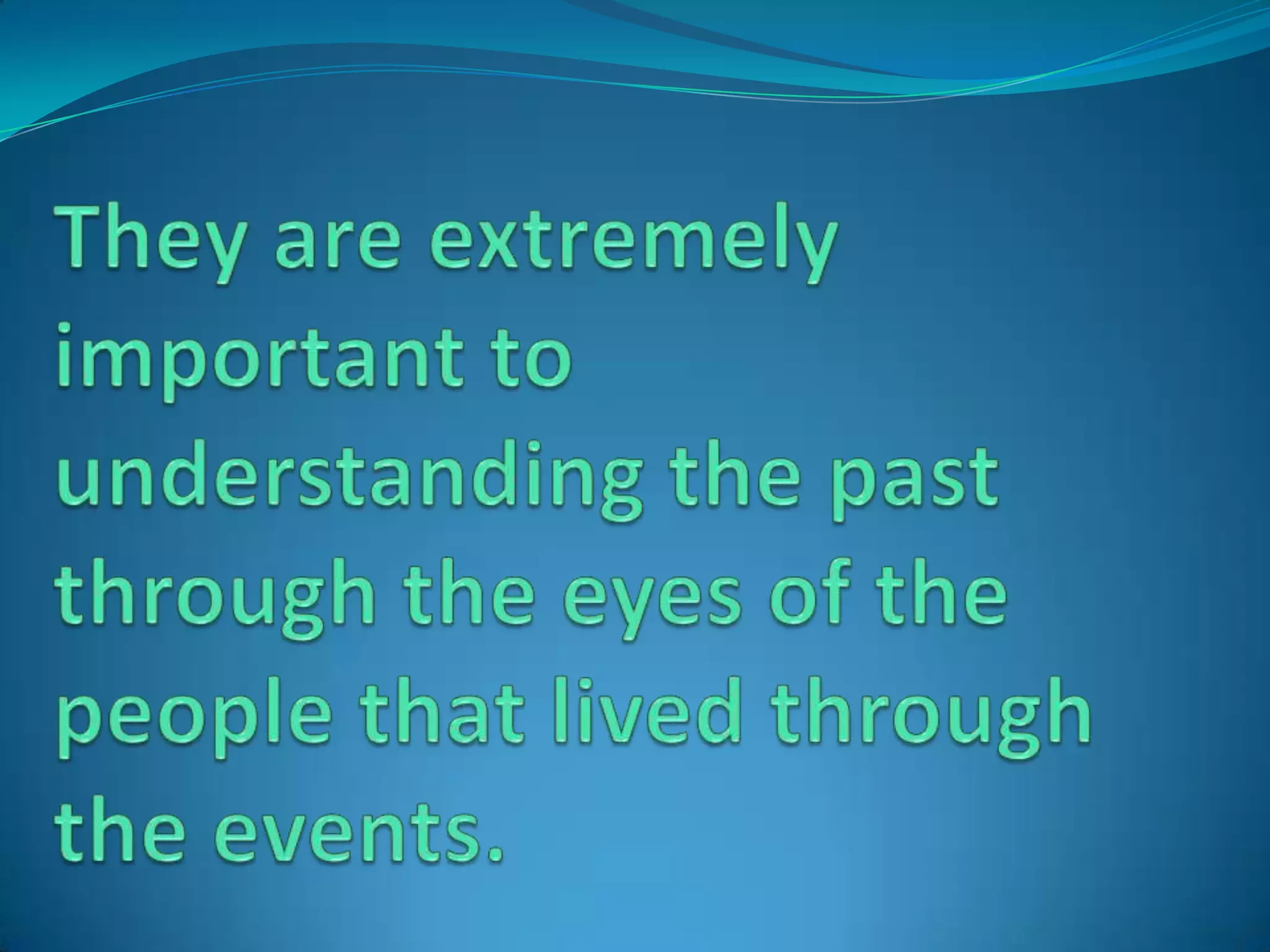 They are extremely important to understanding the past through the eyes of the people that lived through the events.