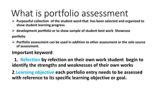 What is portfolio assessment
 Purposeful collection of the student word that has been selected and organized to
show student learning progress
 development portfolio or to show sample of student best work Showcase
portfolio
 Portfolio assessment can be used in addition to other assessment or the sole source
of assessment.
Important keyword
1. Refection by refection on their own work student begin to
identify the strengths and weaknesses of their own works
2.Learning objective each portfolio entry needs to be assessed
with reference to its specific learning objective or goal.
 