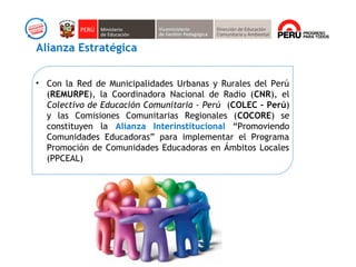 • Con la Red de Municipalidades Urbanas y Rurales del Perú
(REMURPE), la Coordinadora Nacional de Radio (CNR), el
Colectivo de Educación Comunitaria - Perú (COLEC – Perú)
y las Comisiones Comunitarias Regionales (COCORE) se
constituyen la Alianza Interinstitucional “Promoviendo
Comunidades Educadoras” para implementar el Programa
Promoción de Comunidades Educadoras en Ámbitos Locales
(PPCEAL)
Alianza Estratégica
 