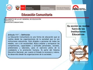Educación ComunitariaEducación Comunitaria
Artículo 111°.- Definición
La Educación Comunitaria es una forma de educación que se
realiza desde las organizaciones de la sociedad que no son
intituciones educativas. Está dirigida a personas de todas las
edades, con o sin escolaridad. Busca ampliar y enriquecer las
competencias, capacidades y actitudes personales, sociales,
ambientales y laborales, para el ejercicio pleno de la
ciudadanía y la promoción humana. Es parte del Sistema
Educativo Nacional, por cuanto el Estado la reconoce y valora.
Se desarrolla desde las organizaciones de la sociedad.
SociedadSociedad
EducadoraEducadora
REGLAMENTO DE LA LEY GENERAL DE EDUCACIÓN
CAPITULO VII
EDUCACION COMUNITARIA
 
