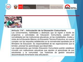 Artículo 114°.- Articulación de la Educación Comunitaria
Los conocimientos, habilidades y destrezas que se logren a través de
programas y actividades de Educación Comunitaria, pueden ser
convalidados por las instituciones educativas, en las modalidades, niveles y
ciclos de la Educación Básica y la Educación Técnico-Productiva, en cuanto
cumplan con los requisitos establecidos en la normatividad aprobada por el
Ministerio de Educación. Es responsabilidad de las organizaciones que la
brindan, precisar los aprendizajes que desarrollan.
Las organizaciones que brindan Educación Comunitaria podrán establecer
vínculos con instituciones educativas que aporten al aprendizaje de sus
estudiantes y la comunidad. Las instancias de gestión educativa
descentralizada fomentarán esta articulación.
 