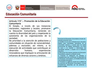 Artículo 115°.- Promoción de la Educación
Comunitaria
El Estado, a través de sus instancias
nacionales, regionales y locales, promueve
la Educación Comunitaria, teniendo en
cuenta la diversidad del país y respetando la
autonomía de las organizaciones de la
sociedad.
Da prioridad a la atención de poblaciones y
comunidades en situación de vulnerabilidad,
pobreza y exclusión; así mismo, a la
ejecución de actividades que contribuyan al
desarrollo humano, experiencias
innovadoras que impliquen la articulación de
esfuerzos de diversos actores y ámbitos.
Promueve la Educación Comunitaria a través de
diversas acciones como:
a) Facilitar el uso de la infraestructura educativa
pública para actividades educativas de la
comunidad, siempre y cuando sean de índole
promocional, de calidad, pertinentes y sin fines
de lucro y no impidan o interrumpan las
actividades lectivas y propias de la institución
educativa.
b) Reconocer las buenas prácticas de Educación
Comunitaria y apoyar su difusión social.
c) Propiciar la realización de estudios e
investigaciones que contribuyan al desarrollo de
la Educación Comunitaria y al fortalecimiento de
una sociedad educadora.
d) Fomentar la vigilancia social de la calidad de
los servicios de Educación Comunitaria y de las
competencias adquiridas por las personas y
grupos sociales.
Educación ComunitariaEducación Comunitaria
 