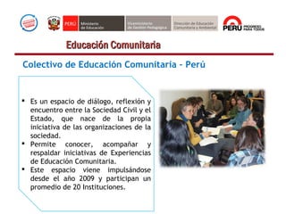 Colectivo de Educación Comunitaria – Perú
 Es un espacio de diálogo, reflexión y
encuentro entre la Sociedad Civil y el
Estado, que nace de la propia
iniciativa de las organizaciones de la
sociedad.
 Permite conocer, acompañar y
respaldar iniciativas de Experiencias
de Educación Comunitaria.
 Este espacio viene impulsándose
desde el año 2009 y participan un
promedio de 20 Instituciones.
Educación ComunitariaEducación Comunitaria
 