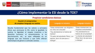 ¿Cómo implementar la ESI desde la TOE?
Asumir el compromiso
de emplear lenguaje no sexista
Resulta fundamental que los valores y principios
éticos que promueve la ESI, como la igualdad, la
justicia, la dignidad, el respeto irrestricto a los
derechos humanos, el consentimiento, la no
discriminación, etc., se vean reflejados en un
lenguaje que sea inclusivo y que evite reforzar
estereotipos de género o actitudes sexistas.
Propiciar condiciones básicas
 