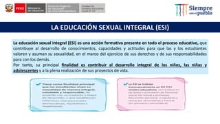 La educación sexual integral (ESI) es una acción formativa presente en todo el proceso educativo, que
contribuye al desarrollo de conocimientos, capacidades y actitudes para que las y los estudiantes
valoren y asuman su sexualidad, en el marco del ejercicio de sus derechos y de sus responsabilidades
para con los demás.
Por tanto, su principal finalidad es contribuir al desarrollo integral de los niños, las niñas y
adolescentes y a la plena realización de sus proyectos de vida.
LA EDUCACIÓN SEXUAL INTEGRAL (ESI)
 