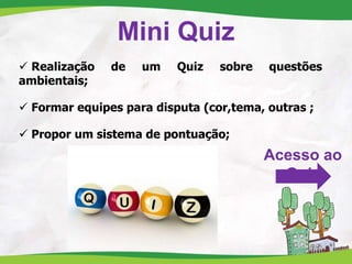 Mini Quiz
 Realização de um Quiz sobre questões
ambientais;
 Formar equipes para disputa (cor,tema, outras ;
 Propor um sistema de pontuação;
Acesso ao
Quiz
 