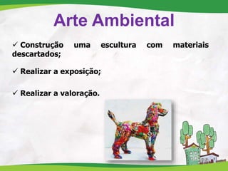 Arte Ambiental
 Construção uma escultura com materiais
descartados;
 Realizar a exposição;
 Realizar a valoração.
 