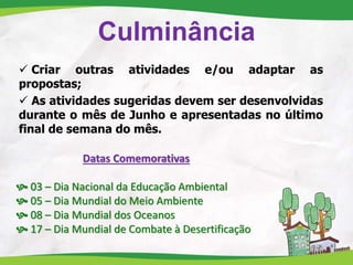 Culminância
 Criar outras atividades e/ou adaptar as
propostas;
 As atividades sugeridas devem ser desenvolvidas
durante o mês de Junho e apresentadas no último
final de semana do mês.
Datas Comemorativas
 03 – Dia Nacional da Educação Ambiental
 05 – Dia Mundial do Meio Ambiente
 08 – Dia Mundial dos Oceanos
 17 – Dia Mundial de Combate à Desertificação
 