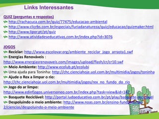 Links Interessantes
QUIZ (perguntas e respostas)
 http://rachacuca.com.br/quiz/77475/educacao-ambiental
 http://www.clicrbs.com.br/especiais/furiadanatureza/quiz/educacao/quizmaker.html
 http://www.lipor.pt/pt/quiz
 http://www.atividadeseducativas.com.br/index.php?id=3076
JOGOS
 Reciclar: http://www.escolovar.org/ambiente_reciclar_jogo_arrasta1.swf
 Energias Renováveis :
http://www.energiasrenovaveis.com/images/upload/flash/cr/cr10.swf
 Meio Ambiente: http://www.ecolub.pt/ecolubi
 Uma ajuda para Toninha: http://chc.cienciahoje.uol.com.br/multimidia/jogos/toninha
 Ajude o Rex a limpar o rio:
http://chc.cienciahoje.uol.com.br/multimidia/jogos/rex_no_fundo_do_rio
 Jogo do ar limpo:
http://www.edinfjogos.universoneo.com.br/index.php?task=view&id=147
 Basquete Reciclável: http://portal.ludoeducativo.com.br/pt/play/basquete-reciclavel
 Despoluindo o meio ambiente: http://www.noas.com.br/ensino-fundamental-
2/ciencias/despoluindo-o-meio-ambiente
 