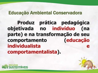 Educação Ambiental Conservadora
Produz prática pedagógica
objetivada no indivíduo (na
parte) e na transformação de seu
comportamento (educação
individualista e
comportamentalista).
 